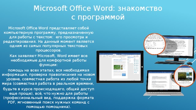 Microsoft Office Word: знакомство с программой Microsoft Office Word представляет собой компьютерную программу, предназначенную для работы с текстом: его просмотра и редактирования. На данный момент является одним из самых популярных текстовых процессоров. Как заявляют Microsoft, Word имеет все необходимые для комфортной работы функции: помощь на всех этапах, вся необходимая информация, проверка правописания на новом уровне, совместная работа из любой точки мира (совместная работа в реальном времени, будьте в курсе происходящего, общий доступ еще проще), всё, что нужно для работы (профессиональный вид, поддержка формата PDF, мгновенный поиск нужных команд с помощью помощника). 