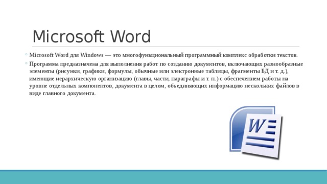 Microsoft Word Microsoft Word для Windows — это многофункциональный программный комплекс обработки текстов. Программа предназначена для выполнения работ по созданию документов, включающих разнообразные элементы (рисунки, графики, формулы, обычные или электронные таблицы, фрагменты БД и т. д.), имеющие иерархическую организацию (главы, части, параграфы и т. п.) с обеспечением работы на уровне отдельных компонентов, документа в целом, объединяющих информацию нескольких файлов в виде главного документа. Microsoft Word для Windows — это многофункциональный программный комплекс обработки текстов. Программа предназначена для выполнения работ по созданию документов, включающих разнообразные элементы (рисунки, графики, формулы, обычные или электронные таблицы, фрагменты БД и т. д.), имеющие иерархическую организацию (главы, части, параграфы и т. п.) с обеспечением работы на уровне отдельных компонентов, документа в целом, объединяющих информацию нескольких файлов в виде главного документа. 