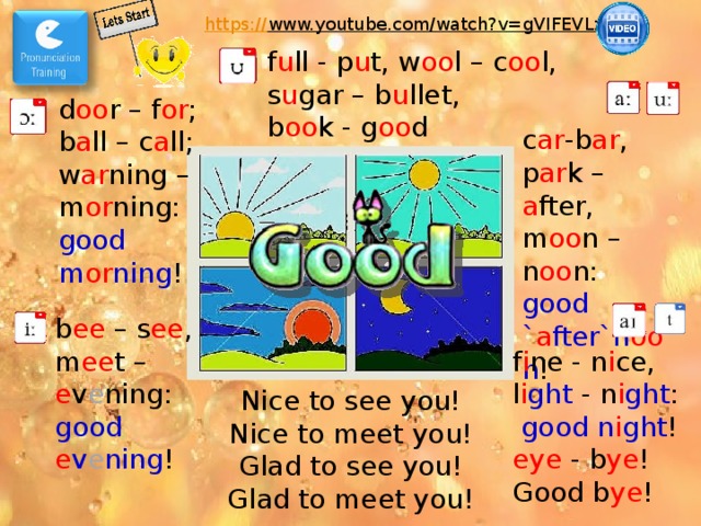 https:// www.youtube.com/watch?v=gVIFEVLzP4o  f u ll - p u t, w oo l – c oo l, s u gar – b u llet, b oo k - g oo d d oo r – f or ; b a ll – c a ll; w ar ning – m or ning: good m or ning ! c ar -b ar , p ar k – a fter, m oo n – n oo n: good ` a fter`n oo n ! b ee – s ee , m ee t – e v e ning: good e v e ning ! Фонетическая зарядка. f i ne - n i ce, l i ght - n i ght : good n i ght ! eye - b ye ! Good b ye ! Nice to see you! Nice to meet you! Glad to see you! Glad to meet you!  