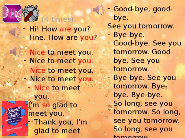 Good-bye, good-bye. See you tomorrow. Bye-bye. Good-bye. See you tomorrow. Good-bye. See you tomorrow. Bye-bye. See you tomorrow. Bye-bye. Bye-bye. So long, see you tomorrow. So long, see you tomorrow. So long, see you tomorrow. Bye-bye. (4 times): Hi! How are you? Fine. How are you ? Nice to meet you. Nice to meet you . Nice to meet you. Nice to meet you . Nice to meet you. I’m so glad to meet you. Thank you, I’m glad to meet you . Разговорная разминка: Эти маленькие диалоги просто прелесть! Помню их все ещё с университетских времён! Как я сожалела, что кассета с ними испортилась, но нашла в интернете. Красным выделены ударные слова.  