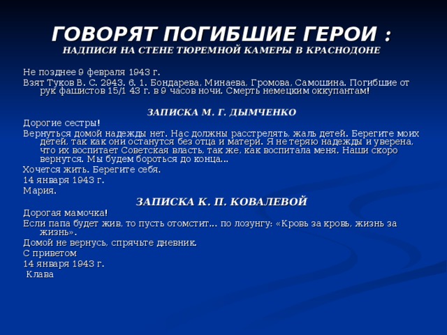 ГОВОРЯТ ПОГИБШИЕ ГЕРОИ : НАДПИСИ НА СТЕНЕ ТЮРЕМНОЙ КАМЕРЫ В КРАСНОДОНЕ  Не позднее 9 февраля 1943 г. Взят Туков В. С. 2943. 6. 1. Бондарева, Минаева, Громова, Самошина. Погибшие от рук фашистов 15/1 43 г. в 9 часов ночи. Смерть немецким оккупантам! ЗАПИСКА М. Г. ДЫМЧЕНКО Дорогие сестры! Вернуться домой надежды нет. Нас должны расстрелять, жаль детей. Берегите моих детей, так как они останутся без отца и матери. Я не теряю надежды и уверена, что их воспитает Советская власть, так же, как воспитала меня. Наши скоро вернутся. Мы будем бороться до конца... Хочется жить. Берегите себя. 14 января 1943 г. Мария. ЗАПИСКА К. П. КОВАЛЕВОЙ Дорогая мамочка! Если папа будет жив, то пусть отомстит... по лозунгу: «Кровь за кровь, жизнь за жизнь». Домой не вернусь, спрячьте дневник. С приветом 14 января 1943 г.  Клава 