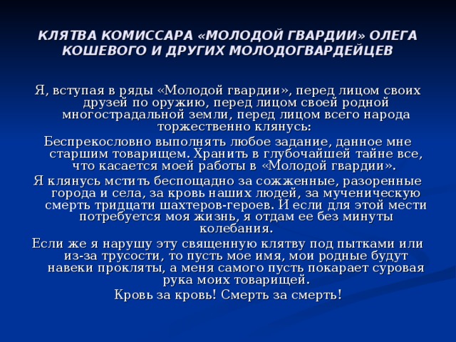 КЛЯТВА КОМИССАРА «МОЛОДОЙ ГВАРДИИ» ОЛЕГА КОШЕВОГО И ДРУГИХ МОЛОДОГВАРДЕЙЦЕВ Я, вступая в ряды «Молодой гвардии», перед лицом своих друзей по оружию, перед лицом своей родной многострадальной земли, перед лицом всего народа торжественно клянусь: Беспрекословно выполнять любое задание, данное мне старшим товарищем. Хранить в глубочайшей тайне все, что касается моей работы в «Молодой гвардии». Я клянусь мстить беспощадно за сожженные, разоренные города и села, за кровь наших людей, за мученическую смерть тридцати шахтеров-героев. И если для этой мести потребуется моя жизнь, я отдам ее без минуты колебания. Если же я нарушу эту священную клятву под пытками или из-за трусости, то пусть мое имя, мои родные будут навеки прокляты, а меня самого пусть покарает суровая рука моих товарищей. Кровь за кровь! Смерть за смерть! 