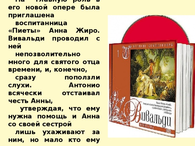 На его творчество повлияло удивительное знакомство. На главную роль в его новой опере была приглашена воспитанница «Пиеты» Анна Жиро. Вивальди проводил с ней непозволительно много для святого отца времени, и, конечно, сразу поползли слухи. Антонио всячески отстаивал честь Анны,  утверждая, что ему нужна помощь и Анна со своей сестрой лишь ухаживают за ним, но мало кто ему верил,  а отношения с духовенством испортились вконец. 