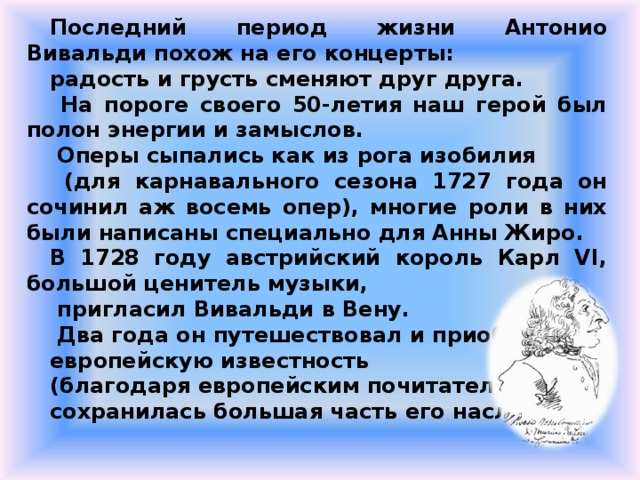 Последний период жизни Антонио Вивальди похож на его концерты: радость и грусть сменяют друг друга.  На пороге своего 50-летия наш герой был полон энергии и замыслов.  Оперы сыпались как из рога изобилия  (для карнавального сезона 1727 года он сочинил аж восемь опер), многие роли в них были написаны специально для Анны Жиро. В 1728 году австрийский король Карл VI, большой ценитель музыки,  пригласил Вивальди в Вену.  Два года он путешествовал и приобрел европейскую известность (благодаря европейским почитателям сохранилась большая часть его наследия). 