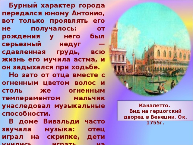 Бурный характер города передался юному Антонио, вот только проявлять его не получалось: от рождения у него был серьезный недуг — сдавленная грудь, всю жизнь его мучила астма, и он задыхался при ходьбе. Но зато от отца вместе с огненным цветом волос и столь же огненным темпераментом мальчик унаследовал музыкальные способности. В доме Вивальди часто звучала музыка: отец играл на скрипке, дети учились играть на музыкальных инструментах (в то время это было обычным делом), а еще они затевали веселые игры, порой драки. Каналетто. Вид на герцогский дворец в Венеции. Ок. 1755г. 