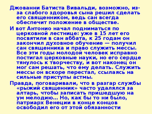 Джованни Батиста Вивальди, возможно, из-за слабого здоровья сына решил сделать его священником, ведь сан всегда обеспечит положение в обществе. И вот Антонио начал подниматься по церковной лестнице: уже в 15 лет его посвятили в сан аббата, к 25 годам он закончил духовное обучение — получил сан священника и право служить мессы. Все эти годы молодой человек исправно постигал церковные науки, но его сердце тянулось к творчеству, и вот наконец он мог сам решать, что ему делать. Служить мессы он вскоре перестал, ссылаясь на сильные приступы астмы. Правда, поговаривали, что в разгар службы «рыжий священник» часто удалялся за алтарь, чтобы записать пришедшую на ум мелодию… Но, как бы то ни было, патриарх Венеции в конце концов освободил его от этой обязанности 