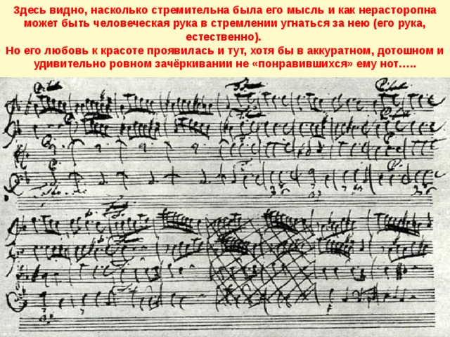 Здесь видно, насколько стремительна была его мысль и как нерасторопна может быть человеческая рука в стремлении угнаться за нею (его рука, естественно). Но его любовь к красоте проявилась и тут, хотя бы в аккуратном, дотошном и удивительно ровном зачёркивании не «понравившихся» ему нот….. 