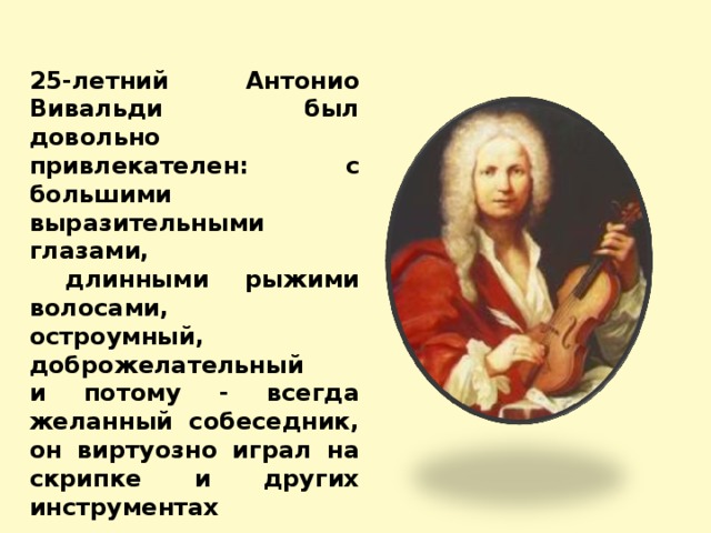 25-летний Антонио Вивальди был довольно привлекателен: с большими выразительными глазами,  длинными рыжими волосами, остроумный, доброжелательный и потому - всегда желанный собеседник, он виртуозно играл на скрипке и других инструментах 