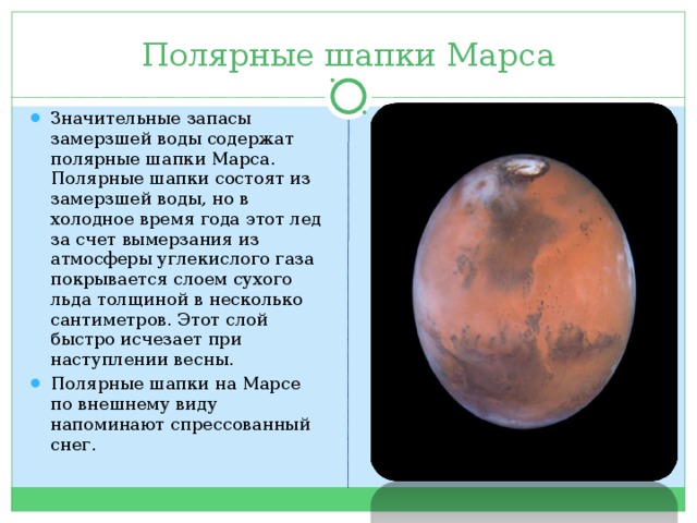 Полярные шапки Марса Значительные запасы замерзшей воды содержат полярные шапки Марса. Полярные шапки состоят из замерзшей воды, но в холодное время года этот лед за счет вымерзания из атмосферы углекислого газа покрывается слоем сухого льда толщиной в несколько сантиметров. Этот слой быстро исчезает при наступлении весны. Полярные шапки на Марсе по внешнему виду напоминают спрессованный снег.  