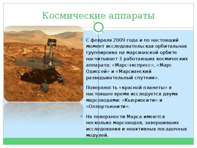 Космические аппараты С февраля 2009 года и по настоящий момент исследовательская орбитальная группировка на марсианской орбите насчитывает 3 работающих космических аппарата: «Марс-экспресс», «Марс Одиссей» и «Марсианский разведывательный спутник». Поверхность «красной планеты» в настоящее время исследуется двумя марсоходами: «Кьюриосити» и «Оппортьюнити». На поверхности Марса имеются несколько марсоходов, завершивших исследования и неактивных посадочных модулей.  