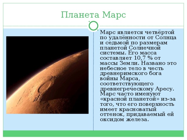 Планета Марс Марс является четвёртой по удалённости от Солнца и седьмой по размерам планетой Солнечной системы. Его масса составляет 10,7 % от массы Земли. Названо это небесное тело в честь древнеримского бога войны Марса, соответствующего древнегреческому Аресу. Марс часто именуют «красной планетой» из-за того, что его поверхность имеет красноватый оттенок, придаваемый ей оксидом железа. 