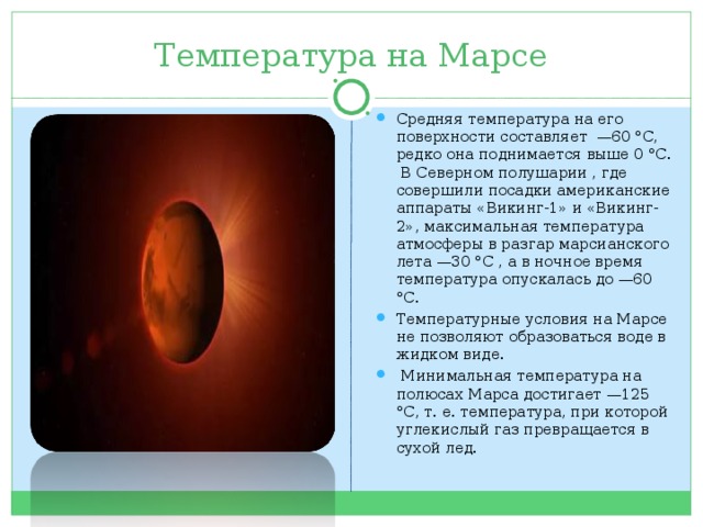 Температура на Марсе Средняя температура на его поверхности составляет —60 °С, редко она поднимается выше 0 °С. В Северном полушарии , где совершили посадки американские аппараты «Викинг-1» и «Викинг-2», максимальная температура атмосферы в разгар марсианского лета —30 °С , а в ночное время температура опускалась до —60 °С. Температурные условия на Марсе не позволяют образоваться воде в жидком виде.  Минимальная температура на полюсах Марса достигает —125 °С, т. е. температура, при которой углекислый газ превращается в сухой лед. 