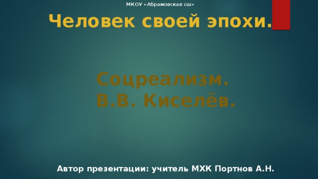 МКОУ «Абрамовская сш» Человек своей эпохи. Соцреализм. В.В. Киселёв. Автор презентации: учитель МХК Портнов А.Н. 