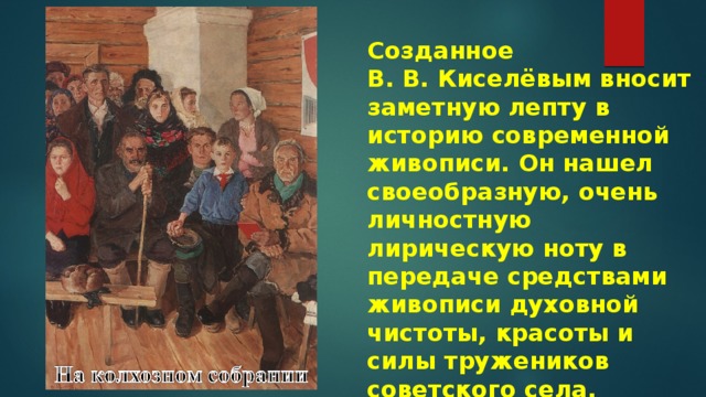 Созданное В. В. Киселёвым вносит заметную лепту в историю современной живописи. Он нашел своеобразную, очень личностную лирическую ноту в передаче средствами живописи духовной чистоты, красоты и силы тружеников советского села. 