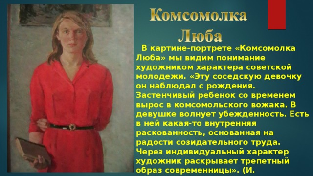  В картине-портрете «Комсомолка Люба» мы видим понимание художником характера советской молодежи. «Эту соседскую девочку он наблюдал с рождения. Застенчивый ребенок со временем вырос в комсомольского вожака. В девушке волнует убежденность. Есть в ней какая-то внутренняя раскованность, основанная на радости созидательного труда. Через индивидуальный характер художник раскрывает трепетный образ современницы». (И. ФИЛОНОВИЧ) 
