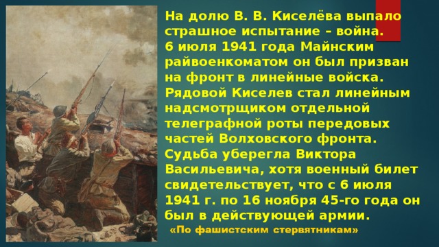 На долю В. В. Киселёва выпало страшное испытание – война. 6 июля 1941 года Майнским райвоенкоматом он был призван на фронт в линейные войска. Рядовой Киселев стал линейным надсмотрщиком отдельной телеграфной роты передовых частей Волховского фронта. Судьба уберегла Виктора Васильевича, хотя военный билет свидетельствует, что с 6 июля 1941 г. по 16 ноября 45-го года он был в действующей армии. 