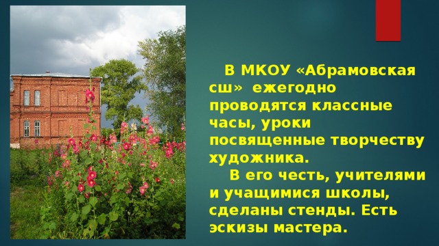  В МКОУ «Абрамовская сш» ежегодно проводятся классные часы, уроки посвященные творчеству художника.  В его честь, учителями и учащимися школы, сделаны стенды. Есть эскизы мастера. 