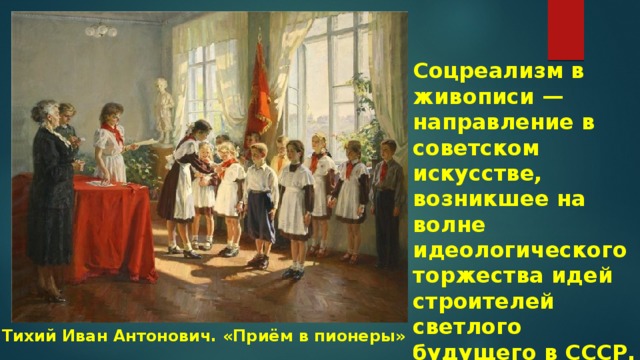 Соцреализм в живописи — направление в советском искусстве, возникшее на волне идеологического торжества идей строителей светлого будущего в СССР. Тихий Иван Антонович. «Приём в пионеры» 