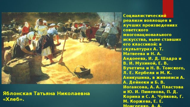 Социалистический реализм воплощен в лучших произведениях советского многонационального искусства, ныне ставших его классикой: в скульптурах А. Т. Матвеева и Н. А. Андоеева, И. Д. Шадра и В. И. Мухиной, Е. В. Вучетича и Н. В. Томского, Л. Е. Кербеля и М. К. Аникушина, в живописи А. А. Дейнеки и Б. В. Иогансона, А. А. Пластова и Ю. И. Пименова, П. Д. Корина и С. А. Чуйкова, Г. М. Коржева, Е. Е. Моисеенко, А. А. Мыльникова и многих других мастеров. Яблонская Татьяна Николаевна «Хлеб». 