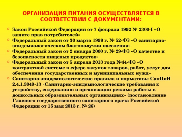 ОРГАНИЗАЦИЯ ПИТАНИЯ ОСУЩЕСТВЛЯЕТСЯ В СООТВЕТСТВИИ С ДОКУМЕНТАМИ: Закон Российской Федерации от 7 февраля 1992 № 2300-I «О защите прав потребителей» Федеральный закон от 30 марта 1999 г. № 52-ФЗ «О санитарно-эпидемиологическом благополучии населения» Федеральный закон от 2 января 2000 г. № 29-ФЗ «О качестве и безопасности пищевых продуктов» Федеральный закон от 5 апреля 2013 года №44-ФЗ «О контрактной системе в сфере закупок товаров, работ, услуг для обеспечения государственных и муниципальных нужд» Санитарно-эпидемиологические правила и нормативы СанПиН 2.4.1.3049-13 «Санитарно-эпидемиологические требования к устройству, содержанию и организации режима работы в дошкольных образовательных организациях» (постановление Главного государственного санитарного врача Российской Федерации от 15 мая 2013 г. № 26) 