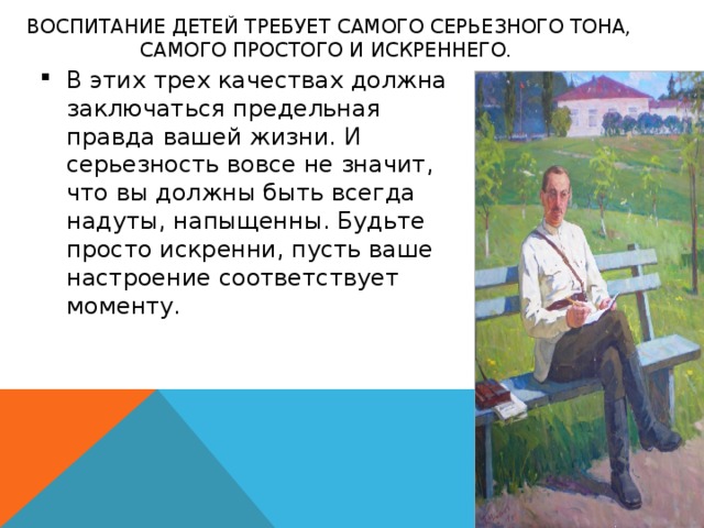 ВОСПИТАНИЕ ДЕТЕЙ ТРЕБУЕТ САМОГО СЕРЬЕЗНОГО ТОНА, САМОГО ПРОСТОГО И ИСКРЕННЕГО.    В этих трех качествах должна заключаться предельная правда вашей жизни. И серьезность вовсе не значит, что вы должны быть всегда надуты, напыщенны. Будьте просто искренни, пусть ваше настроение соответствует моменту. 