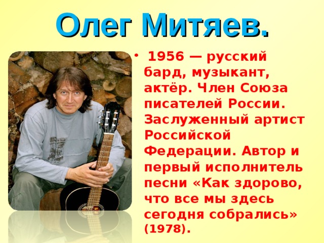 Олег Митяев.  1956 — русский бард, музыкант, актёр. Член Союза писателей России. Заслуженный артист Российской Федерации. Автор и первый исполнитель песни «Как здорово, что все мы здесь сегодня собрались» (1978). 