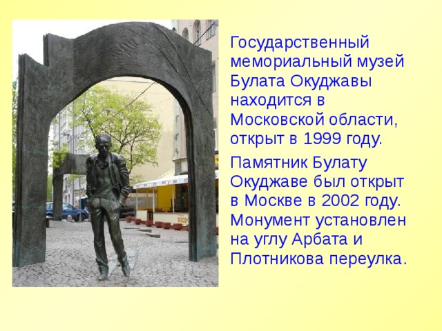 Государственный мемориальный музей Булата Окуджавы находится в Московской области, открыт в 1999 году. Памятник Булату Окуджаве был открыт в Москве в 2002 году. Монумент установлен на углу Арбата и Плотникова переулка. 
