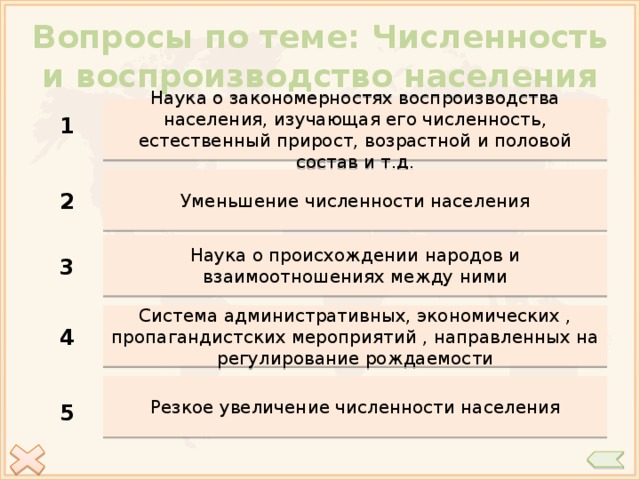 Вопросы по теме: Численность и воспроизводство населения Наука о закономерностях воспроизводства населения, изучающая его численность, естественный прирост, возрастной и половой состав и т.д. 1 Уменьшение численности населения 2 Наука о происхождении народов и взаимоотношениях между ними 3 Система административных, экономических , пропагандистских мероприятий , направленных на регулирование рождаемости 4 Резкое увеличение численности населения 5 