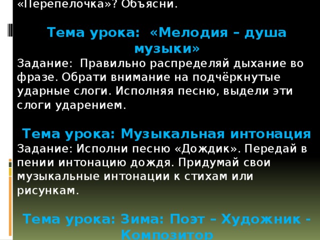 Тема урока: Весело - грустно Задание: Как по-твоему, надо исполнять песню «Перепёлочка»? Объясни. Тема урока: «Мелодия – душа музыки» Задание: Правильно распределяй дыхание во фразе. Обрати внимание на подчёркнутые ударные слоги. Исполняя песню, выдели эти слоги ударением. Тема урока: Музыкальная интонация Задание: Исполни песню «Дождик». Передай в пении интонацию дождя. Придумай свои музыкальные интонации к стихам или рисункам. Тема урока: Зима: Поэт – Художник - Композитор Задание: Закончи рисунок «Зимние забавы» и раскрась его. 