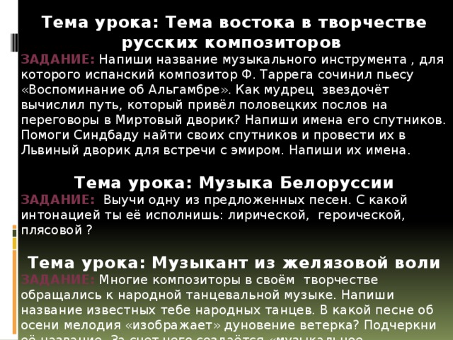 Тема урока: Тема востока в творчестве русских композиторов Задание: Напиши название музыкального инструмента , для которого испанский композитор Ф. Таррега сочинил пьесу «Воспоминание об Альгамбре». Как мудрец звездочёт вычислил путь, который привёл половецких послов на переговоры в Миртовый дворик? Напиши имена его спутников. Помоги Синдбаду найти своих спутников и провести их в Львиный дворик для встречи с эмиром. Напиши их имена. Тема урока: Музыка Белоруссии Задание: Выучи одну из предложенных песен. С какой интонацией ты её исполнишь: лирической, героической, плясовой ? Тема урока: Музыкант из желязовой воли Задание: Многие композиторы в своём творчестве обращались к народной танцевальной музыке. Напиши название известных тебе народных танцев. В какой песне об осени мелодия «изображает» дуновение ветерка? Подчеркни её название. За счет чего создаётся «музыкальное изображение» кружащихся листьев: за счет пунктирного ритма, распевов, пауз, фермат? Подчеркни правильный ответ. 