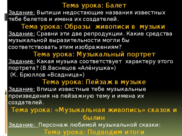 Тема урока: Балет Задание: Выпиши недостающие названия известных тебе балетов и имена их создателей. Тема урока: Образы живописи в музыки Задание: Сравни эти две репродукции. Какие средства музыкальной выразительности могли бы соответствовать этим изображениям? Тема урока: Музыкальный портрет Задание: Какая музыка соответствует характеру этого портрета? (В.Васнецов «Алёнушка»)  (К. Брюллов «Всадница») Тема урока: Пейзаж в музыке Задание: Впиши известные тебе музыкальные произведения на пейзажную тему и имена их создателей. Тема урока: «Музыкальная живопись» сказок и былин Задание: Персонаж любимой музыкальной сказки: Тема урока: Подводим итоги Задание: Впиши фамилии композиторов. В квадратах укажи номера музыкальных произведений, написанных ими. Исправь ошибочные утверждения так, чтобы они стали верными. 