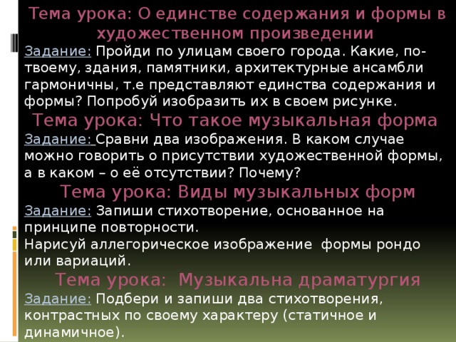 Тема урока: О единстве содержания и формы в художественном произведении Задание: Пройди по улицам своего города. Какие, по-твоему, здания, памятники, архитектурные ансамбли гармоничны, т.е представляют единства содержания и формы? Попробуй изобразить их в своем рисунке. Тема урока: Что такое музыкальная форма  Задание:  Сравни два изображения. В каком случае можно говорить о присутствии художественной формы, а в каком – о её отсутствии? Почему? Тема урока: Виды музыкальных форм Задание: Запиши стихотворение, основанное на принципе повторности. Нарисуй аллегорическое изображение формы рондо или вариаций. Тема урока: Музыкальна драматургия Задание:  Подбери и запиши два стихотворения, контрастных по своему характеру (статичное и динамичное). Разгадай кроссворд. 