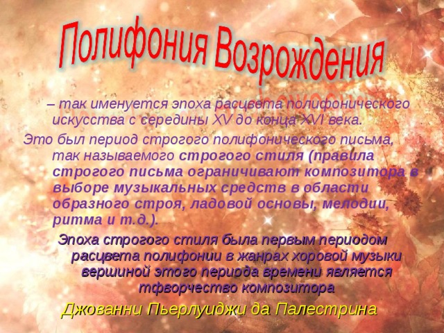  – так именуется эпоха расцвета полифонического искусства с середины XV до конца XVI века. Это был период строгого полифонического письма, так называемого строгого стиля (правила строгого письма ограничивают композитора в выборе музыкальных средств в области образного строя, ладовой основы, мелодии, ритма и т.д.).  Эпоха строгого стиля была первым периодом расцвета полифонии в жанрах хоровой музыки вершиной этого периода времени является тфворчество композитора Джованни Пьерлуиджи да Палестрина  