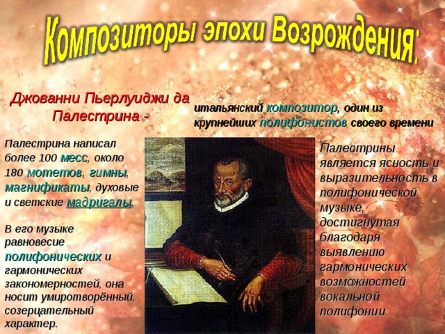 Джованни Пьерлуиджи да Палестрина - итальянский   композитор , один из крупнейших   полифонистов   своего времени Палестрина написал более 100  месс , около 180   мотетов ,  гимны , магнификаты , духовые и светские  мадригалы . Палестрины является ясность и выразительность в полифонической музыке, достигнутая благодаря выявлению гармонических возможностей вокальной полифонии. В его музыке равновесие  полифонических  и гармонических закономерностей, она носит умиротворённый, созерцательный характер.  