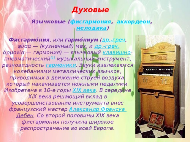 Духовые Язычковые ( фисгармония ,   аккордеон ,  мелодика ) Фисгармо́ния , или  гармо́ниум  ( др.-греч .  φῦσα — (кузнечный) мех, и  др.-греч. ἁρμονία — гармония) — язычковый  клавишно -пневматический [1]  музыкальный инструмент, разновидность  гармоники . Звуки извлекаются колебаниями металлических язычков, приводимых в движение струей воздуха, который накачивается ножными педалями. Изобретена в 10-е годы  XIX века . В середине XIX века решающий вклад в усовершенствование инструмента внёс французский мастер  Александр Франсуа Дебен . Со второй половины XIX века фисгармония получила широкое распространение во всей Европе. 
