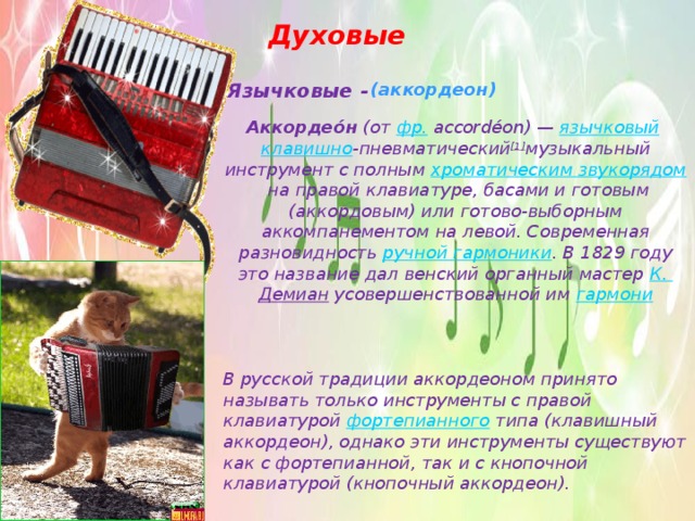 Духовые Язычковые - (аккордеон) Аккордео́н  (от  фр.  accordéon) —  язычковый   клавишно -пневматический [1] музыкальный инструмент с полным  хроматическим звукорядом  на правой клавиатуре, басами и готовым (аккордовым) или готово-выборным аккомпанементом на левой. Современная разновидность  ручной гармоники . В 1829 году это название дал венский органный мастер  К. Демиан  усовершенствованной им  гармони В русской традиции аккордеоном принято называть только инструменты с правой клавиатурой  фортепианного  типа (клавишный аккордеон), однако эти инструменты существуют как с фортепианной, так и с кнопочной клавиатурой (кнопочный аккордеон).  