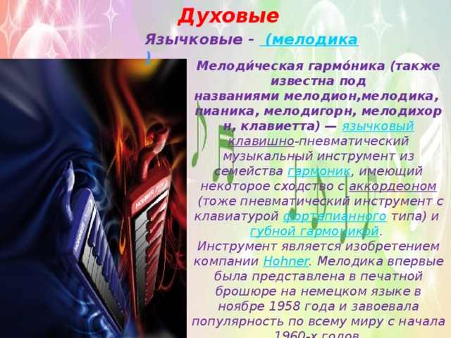 Духовые Язычковые - (мелодика ) Мелоди́ческая гармо́ника (также известна под названиями мелодион,мелодика, пианика, мелодигорн, мелодихорн, клавиетта) —   язычковый клавишно -пневматический музыкальный инструмент из семейства  гармоник , имеющий некоторое сходство с  аккордеоном  (тоже пневматический инструмент с клавиатурой  фортепианного  типа) и  губной гармоникой .  Инструмент является изобретением компании  Hohner . Мелодика впервые была представлена в печатной брошюре на немецком языке в ноябре 1958 года и завоевала популярность по всему миру с начала 1960-х годов. 