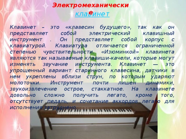 Электромеханические клавинет Клавинет – это «клавесин будущего», так как он представляет собой электрический клавишный инструмент . Он представляет собой корпус с клавиатурой. Клавиатура отличается ограниченной степенью чувствительности. «Изюминкой» клавинета являются так называемые клавиши-качели, которые могут изменять звучание инструмента. Клавинет — это упрощенный вариант старинного клавесина, датчики в нем укреплены вблизи струн, по которым ударяют молоточки. Инструмент почти лишен динамики, звукоизвлечение острое, стаккатное. На клавинете довольно сложно получить легато, кроме того, отсутствует педаль, и сочетание аккордов легато для исполнения затруднено. 