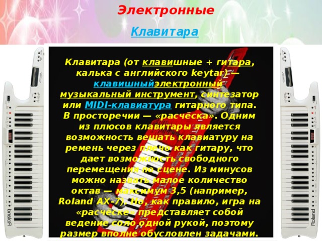 Электронные Клавитара Клавитара (от  клави шные + ги тара , калька с английского keytar) —  клавишный электронный   музыкальный инструмент , синтезатор или  MIDI-клавиатура  гитарного типа. В просторечии — «расчёска». Одним из плюсов клавитары является возможность вешать клавиатуру на ремень через плечо как гитару, что дает возможность свободного перемещения по сцене. Из минусов можно назвать малое количество октав — максимум 3,5 (например, Roland AX-7). Но, как правило, игра на «расчёске» представляет собой ведение соло одной рукой, поэтому размер вполне обусловлен задачами. 