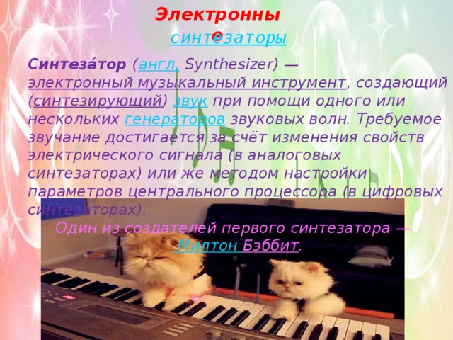 Электронные синтезаторы Синтеза́тор  ( англ.  Synthesizer) —  электронный музыкальный инструмент , создающий ( синтезирующий )  звук  при помощи одного или нескольких  генераторов  звуковых волн. Требуемое звучание достигается за счёт изменения свойств электрического сигнала (в аналоговых синтезаторах) или же методом настройки параметров центрального процессора (в цифровых синтезаторах). Один из создателей первого синтезатора —  Милтон Бэббит . 