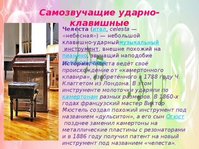 Самозвучащие ударно-клавишные Челе́ста  ( итал .   celesta  — «небесная») — небольшой клавишно-ударный музыкальный инструмент , внешне похожий на  пианино , звучащий наподобие колокольчиков . История: Челеста ведёт своё происхождение от «камертонного клавира», изобретённого в 1788 году Ч. Клаггетом из Лондона. В этом инструменте молоточки ударяли по  камертонам разных размеров. В 1860-х годах французский мастер Виктор Мюстель создал похожий инструмент под названием «дульситон», а его сын  Огюст  позднее заменил камертоны на металлические пластины с резонаторами и в 1886 году получил патент на новый инструмент под названием «челеста». 
