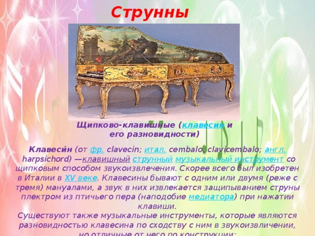 Струнные Щипково-клавишные ( клавесин  и его разновидности) Клавеси́н  (от  фр.  clavecin;  итал.  cembalo, clavicembalo;  англ.  harpsichord) — клавишный   струнный   музыкальный инструмент  со щипковым способом звукоизвлечения. Скорее всего был изобретен в Италии в  XV веке . Клавесины бывают с одним или двумя (реже с тремя) мануалами, а звук в них извлекается защипыванием струны плектром из птичьего пера (наподобие медиатора ) при нажатии клавиши. Существуют также музыкальные инструменты, которые являются разновидностью клавесина по сходству с ним в звукоизвличении, но отличные от него по конструкции: 
