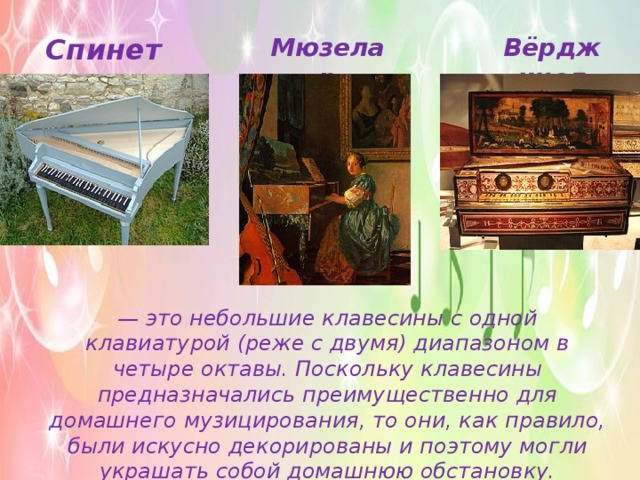 Спинет Мюзелар Вёрджинел — это небольшие клавесины с одной клавиатурой (реже с двумя) диапазоном в четыре октавы. Поскольку клавесины предназначались преимущественно для домашнего музицирования, то они, как правило, были искусно декорированы и поэтому могли украшать собой домашнюю обстановку. 
