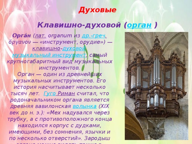 Духовые Клавишно-духовой ( орган  ) Орга́н  ( лат.  organum из  др.-греч .  ὄργανον ― «инструмент, орудие») — клавишно - духовой   музыкальный инструмент , самый крупногабаритный вид музыкальных инструментов. Орган — один из древнейших музыкальных инструментов. Его история насчитывает несколько тысяч лет.   Гуго Риман  считал, что родоначальником органа является древняя вавилонская  волынка  (XIX век до н. э.): «Мех надувался через трубку, а с противоположного конца находился корпус с дудками, имеющими, без сомнения, язычки и по несколько отверстий». Зародыш органа можно видеть также в  флейте Пана , китайском  шэне  и других аналогичных инструментах. 