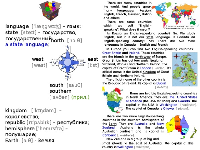 language [ˈlæŋgwɪʤ] – язык; state [steɪt] – государство, государственный: a state language ; north [nɔːθ] east west [i:st] [west] south [sauθ] southern  [ˈsʌðən] (прил.) Печатать с двух сторон, разрезать kingdom [ˈkɪŋdəm] – королевство; republic [rɪˈpʌblɪk] – реcпублика; hemisphere [ˈhemɪsfɪə] – полушарие; Earth [ɜːθ] - Земля  
