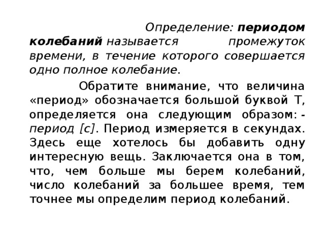  Определение:  периодом колебаний  называется промежуток времени, в течение которого совершается одно полное колебание.  Обратите внимание, что величина «период» обозначается большой буквой Т, определяется она следующим образом:  - период [c] . Период измеряется в секундах. Здесь еще хотелось бы добавить одну интересную вещь. Заключается она в том, что, чем больше мы берем колебаний, число колебаний за большее время, тем точнее мы определим период колебаний. 