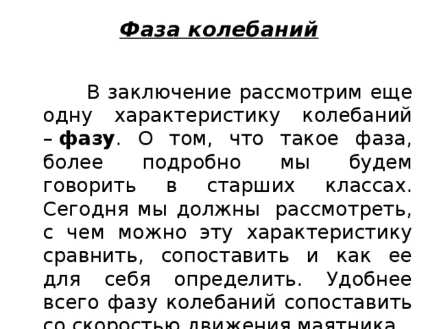 Фаза колебаний    В заключение рассмотрим еще одну характеристику колебаний –  фазу . О том, что такое фаза, более подробно мы будем говорить в старших классах. Сегодня мы должны  рассмотреть, с чем можно эту характеристику сравнить, сопоставить и как ее для себя определить. Удобнее всего фазу колебаний сопоставить со скоростью движения маятника. 