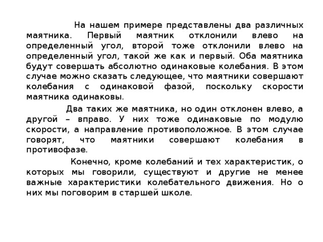  На нашем примере представлены два различных маятника. Первый маятник отклонили влево на определенный угол, второй тоже отклонили влево на определенный угол, такой же как и первый. Оба маятника будут совершать абсолютно одинаковые колебания. В этом случае можно сказать следующее, что маятники совершают колебания с одинаковой фазой, поскольку скорости маятника одинаковы.  Два таких же маятника, но один отклонен влево, а другой – вправо. У них тоже одинаковые по модулю скорости, а направление противоположное. В этом случае говорят, что маятники совершают колебания в противофазе.  Конечно, кроме колебаний и тех характеристик, о которых мы говорили, существуют и другие не менее важные характеристики колебательного движения. Но о них мы поговорим в старшей школе.   