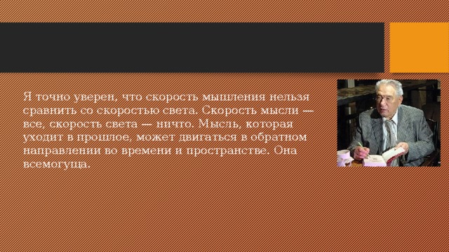 Я точно уверен, что скорость мышления нельзя сравнить со скоростью света. Скорость мысли — все, скорость света — ничто. Мысль, которая уходит в прошлое, может двигаться в обратном направлении во времени и пространстве. Она всемогуща. 