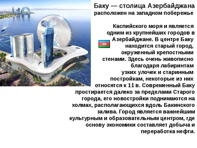    Баку — столица Азербайджана  расположен на западном побережье  Каспийского моря и является одним из крупнейших городов в Азербайджане. В центре Баку находится старый город, окруженный крепостными стенами. Здесь очень живописно благодаря лабиринтам узких улочек и старинным постройкам, некоторые из них относятся к 11 в. Современный Баку простирается далеко за пределами Старого города, его новостройки поднимаются на холмах, располагающихся вдоль Бакинского залива. Город является важнейшим культурным и образовательным центром, где основу экономики составляет добыча и переработка нефти. 